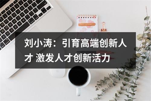 刘小涛：引育高端创新人才 激发人才创新活力